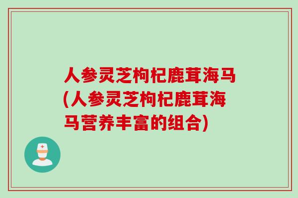 人参灵芝枸杞鹿茸海马(人参灵芝枸杞鹿茸海马营养丰富的组合)
