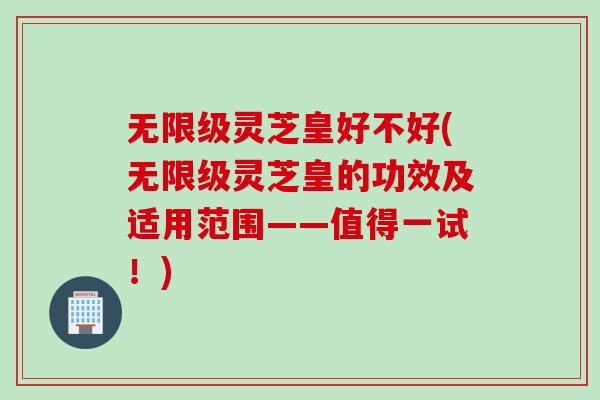 无限级灵芝皇好不好(无限级灵芝皇的功效及适用范围——值得一试！)