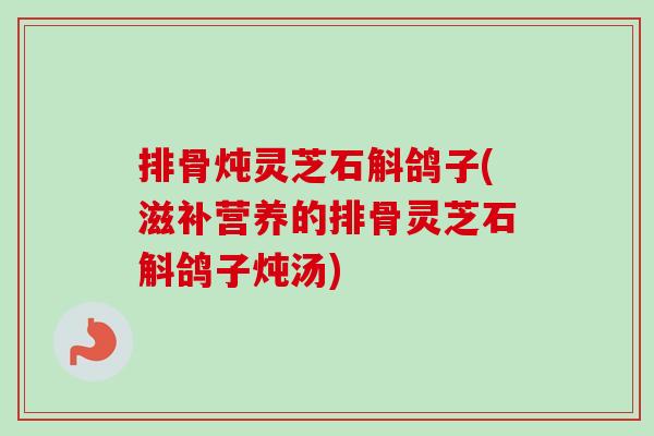 排骨炖灵芝石斛鸽子(滋补营养的排骨灵芝石斛鸽子炖汤) 排骨炖灵芝石斛鸽子(滋补营养的排骨灵芝石斛鸽子炖汤)