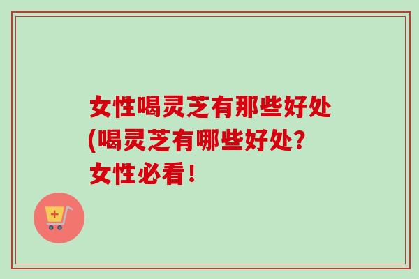 女性喝灵芝有那些好处(喝灵芝有哪些好处?女性必看! 女性喝灵芝有那些好处(喝灵芝有哪些好处?女性必看!