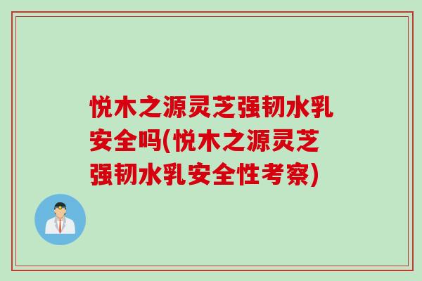 悦木之源灵芝强韧水乳安全吗(悦木之源灵芝强韧水乳安全性考察)