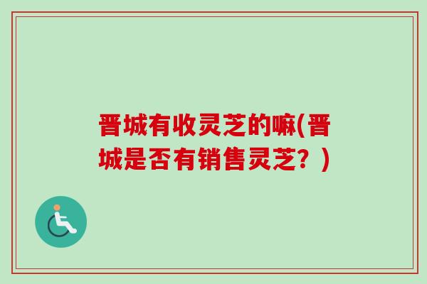 晋城有收灵芝的嘛(晋城是否有销售灵芝？)