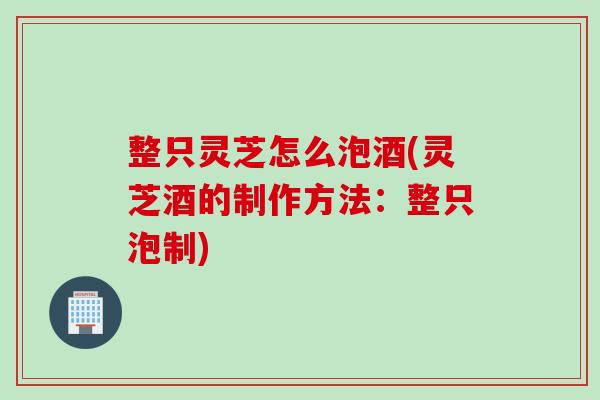 整只灵芝怎么泡酒(灵芝酒的制作方法：整只泡制)