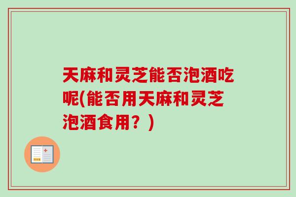 天麻和灵芝能否泡酒吃呢(能否用天麻和灵芝泡酒食用？)