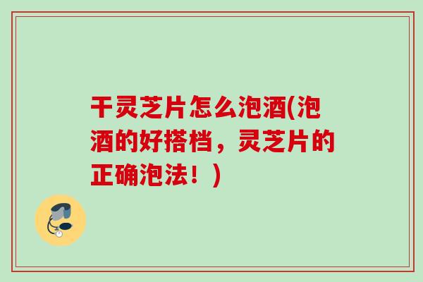 干灵芝片怎么泡酒(泡酒的好搭档，灵芝片的正确泡法！)