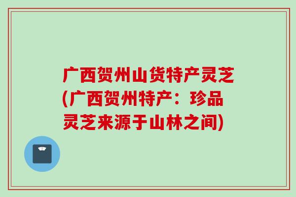 广西贺州山货特产灵芝(广西贺州特产：珍品灵芝来源于山林之间)