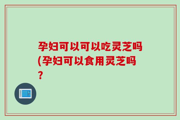 孕妇可以可以吃灵芝吗(孕妇可以食用灵芝吗？