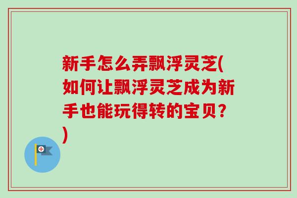 新手怎么弄飘浮灵芝(如何让飘浮灵芝成为新手也能玩得转的宝贝？)