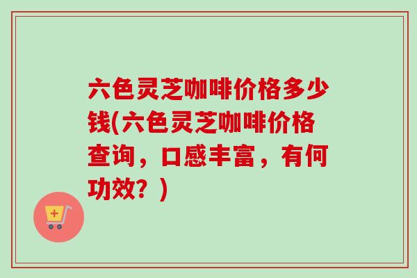 六色灵芝咖啡价格多少钱(六色灵芝咖啡价格查询，口感丰富，有何功效？)