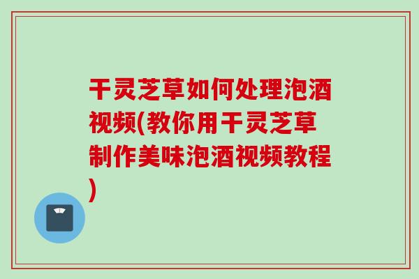干灵芝草如何处理泡酒视频(教你用干灵芝草制作美味泡酒视频教程)