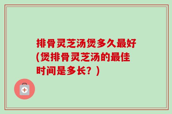 排骨灵芝汤煲多久最好(煲排骨灵芝汤的最佳时间是多长？)