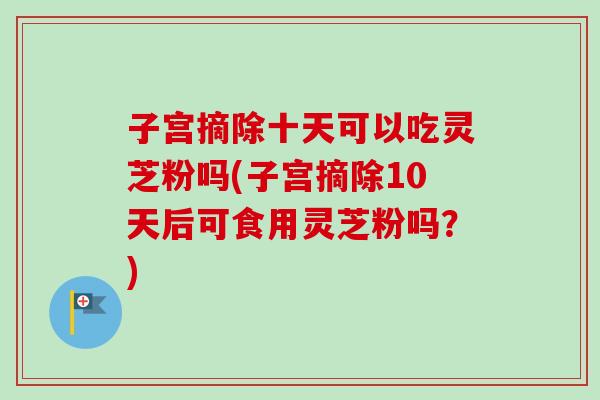 子宫摘除十天可以吃灵芝粉吗(子宫摘除10天后可食用灵芝粉吗？)