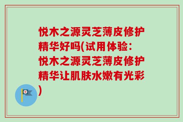 悦木之源灵芝薄皮修护精华好吗(试用体验：悦木之源灵芝薄皮修护精华让肌肤水嫩有光彩)