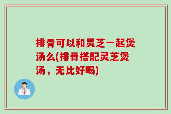 排骨可以和灵芝一起煲汤么(排骨搭配灵芝煲汤,无比好喝) 排骨可以和灵芝一起煲汤么(排骨搭配灵芝煲汤,无比好喝)