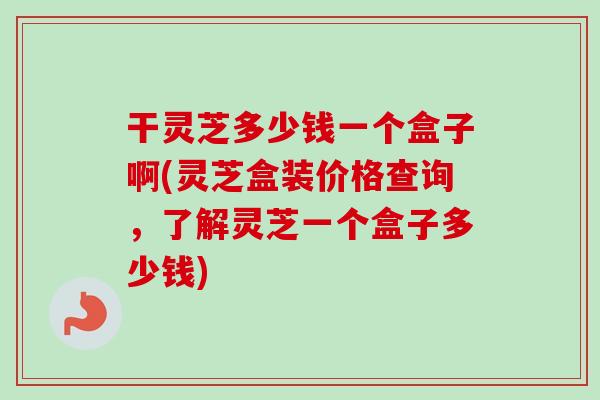 干灵芝多少钱一个盒子啊(灵芝盒装价格查询，了解灵芝一个盒子多少钱)
