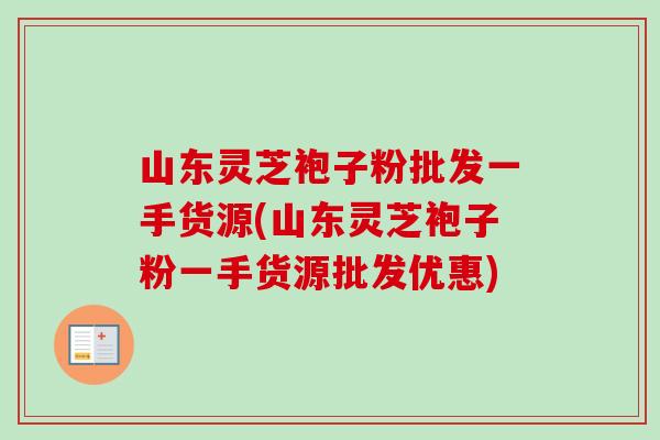 山东灵芝袍子粉批发一手货源(山东灵芝袍子粉一手货源批发优惠)