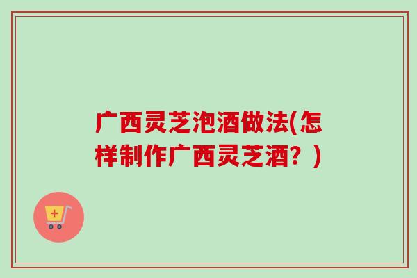广西灵芝泡酒做法(怎样制作广西灵芝酒？)