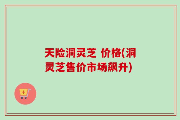 天险洞灵芝 价格(洞灵芝售价市场飙升)