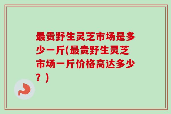 最贵野生灵芝市场是多少一斤(最贵野生灵芝市场一斤价格高达多少？)