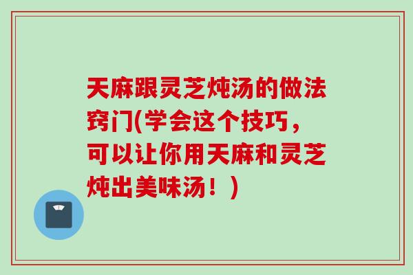 天麻跟灵芝炖汤的做法窍门(学会这个技巧，可以让你用天麻和灵芝炖出美味汤！)