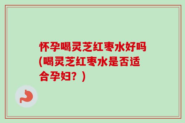 怀孕喝灵芝红枣水好吗(喝灵芝红枣水是否适合孕妇?) 怀孕喝灵芝红枣水好吗(喝灵芝红枣水是否适合孕妇?)