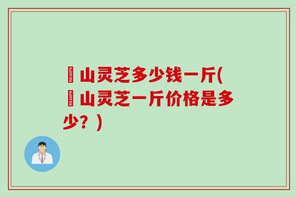 屼山灵芝多少钱一斤(屼山灵芝一斤价格是多少？)