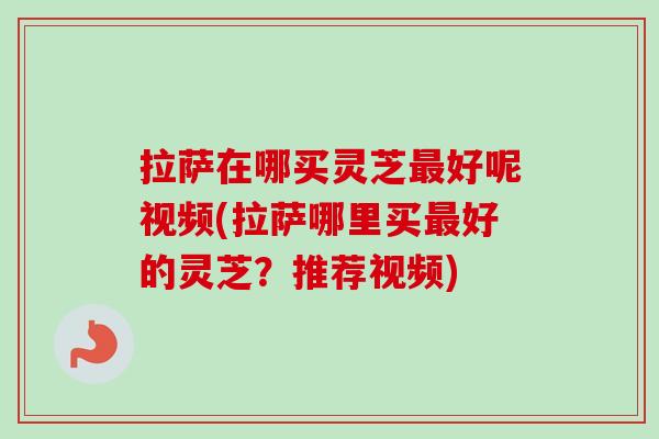 拉萨在哪买灵芝最好呢视频(拉萨哪里买最好的灵芝？推荐视频)