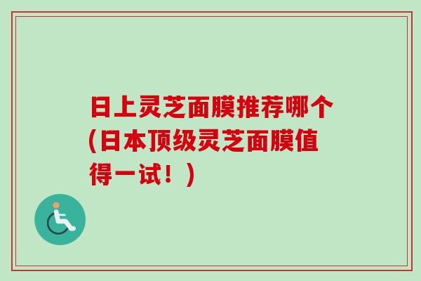 日上灵芝面膜推荐哪个(日本顶级灵芝面膜值得一试！)