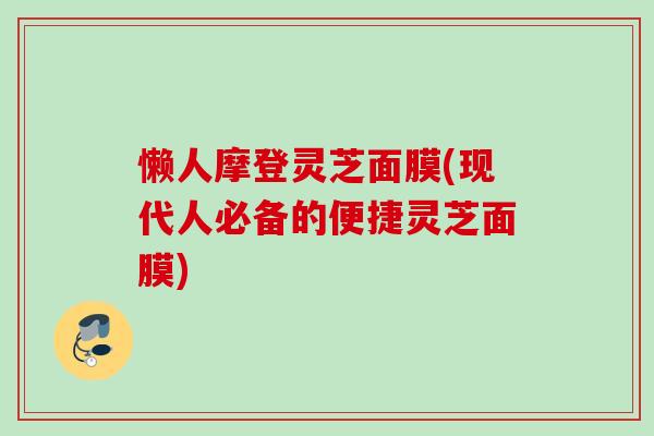 懒人摩登灵芝面膜(现代人必备的便捷灵芝面膜) 懒人摩登灵芝面膜(现代人必备的便捷灵芝面膜)