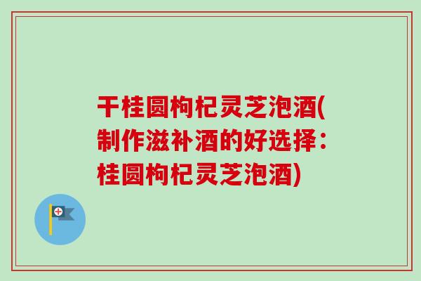 干桂圆枸杞灵芝泡酒(制作滋补酒的好选择：桂圆枸杞灵芝泡酒)