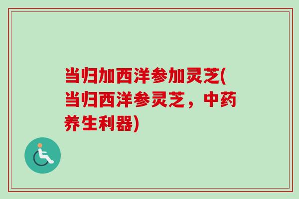 当归加西洋参加灵芝(当归西洋参灵芝，中药养生利器)
