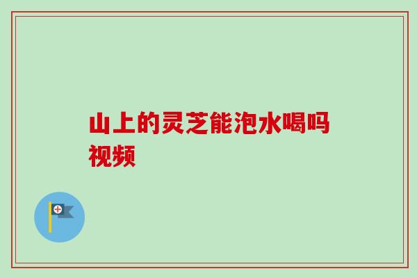 山上的灵芝能泡水喝吗视频 山上的灵芝能泡水喝吗视频