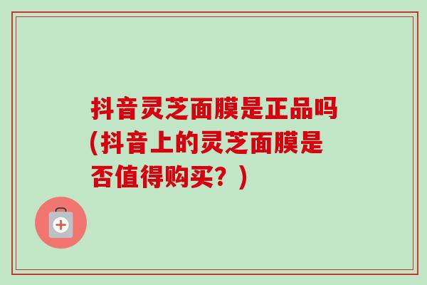 抖音灵芝面膜是正品吗(抖音上的灵芝面膜是否值得购买?) 抖音灵芝面膜是正品吗(抖音上的灵芝面膜是否值得购买?)