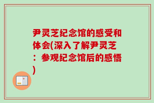 尹灵芝纪念馆的感受和体会(深入了解尹灵芝：参观纪念馆后的感悟)