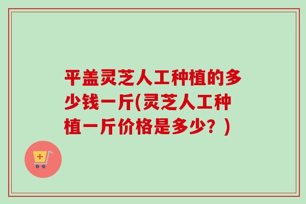 平盖灵芝人工种植的多少钱一斤(灵芝人工种植一斤价格是多少？)