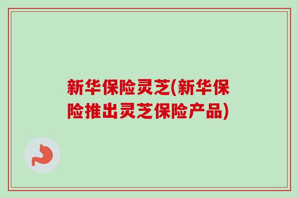 新华保险灵芝(新华保险推出灵芝保险产品)