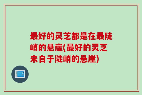最好的灵芝都是在最陡峭的悬崖(最好的灵芝来自于陡峭的悬崖)