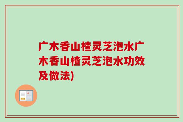 广木香山楂灵芝泡水广木香山楂灵芝泡水功效及做法)