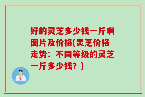 好的灵芝多少钱一斤啊图片及价格(灵芝价格走势：不同等级的灵芝一斤多少钱？)