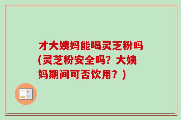才大姨妈能喝灵芝粉吗(灵芝粉安全吗？大姨妈期间可否饮用？)