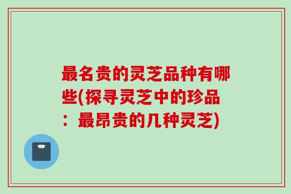 最名贵的灵芝品种有哪些(探寻灵芝中的珍品：最昂贵的几种灵芝)