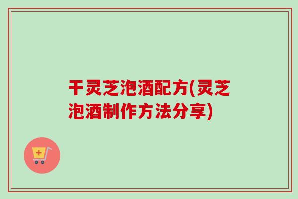 干灵芝泡酒配方(灵芝泡酒制作方法分享)