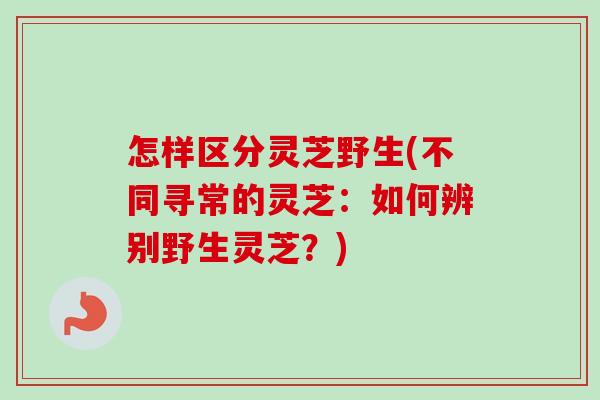怎样区分灵芝野生(不同寻常的灵芝:如何辨别野生灵芝?) 怎样区分灵芝野生(不同寻常的灵芝:如何辨别野生灵芝?)