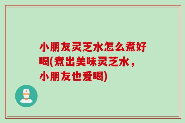小朋友灵芝水怎么煮好喝(煮出美味灵芝水，小朋友也爱喝)