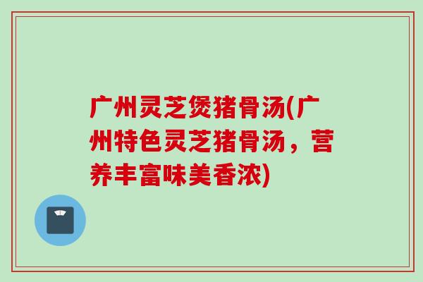 广州灵芝煲猪骨汤(广州特色灵芝猪骨汤,营养丰富味美香浓) 广州灵芝煲猪骨汤(广州特色灵芝猪骨汤,营养丰富味美香浓)