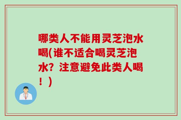 哪类人不能用灵芝泡水喝(谁不适合喝灵芝泡水？注意避免此类人喝！)