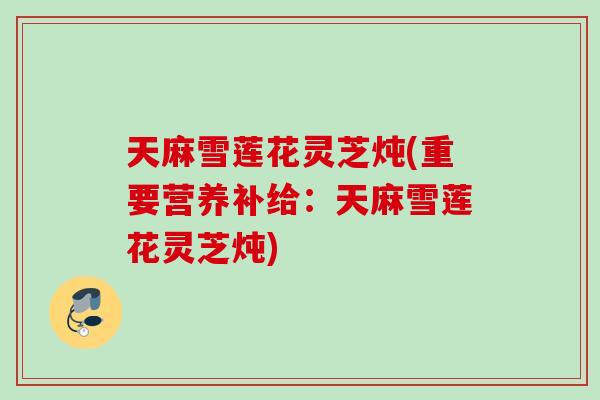 天麻雪莲花灵芝炖(重要营养补给：天麻雪莲花灵芝炖)