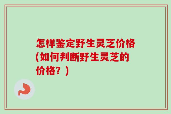 怎样鉴定野生灵芝价格(如何判断野生灵芝的价格？)