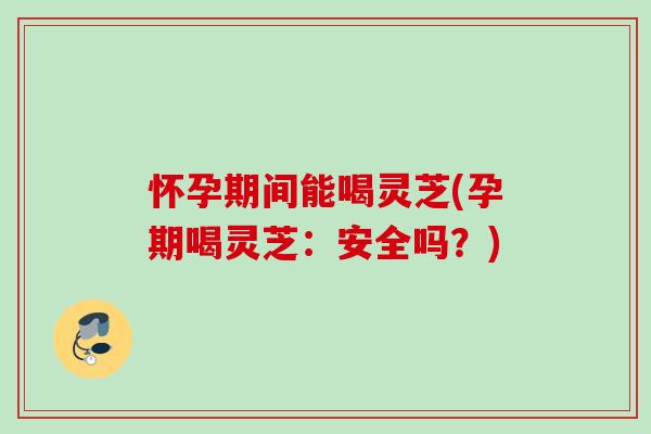 怀孕期间能喝灵芝(孕期喝灵芝：安全吗？)