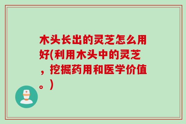 木头长出的灵芝怎么用好(利用木头中的灵芝，挖掘药用和医学价值。)
